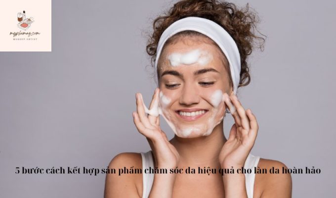 5 bước cách kết hợp sản phẩm chăm sóc da hiệu quả cho làn da hoàn hảo